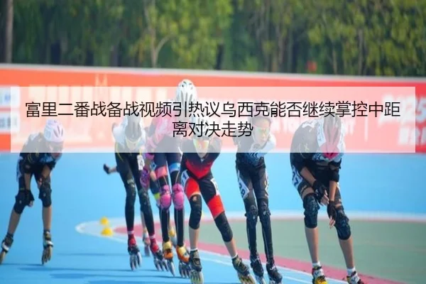 富里二番战备战视频引热议乌西克能否继续掌控中距离对决走势