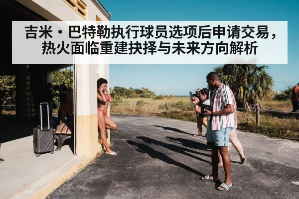 吉米·巴特勒执行球员选项后申请交易，热火面临重建抉择与未来方向解析