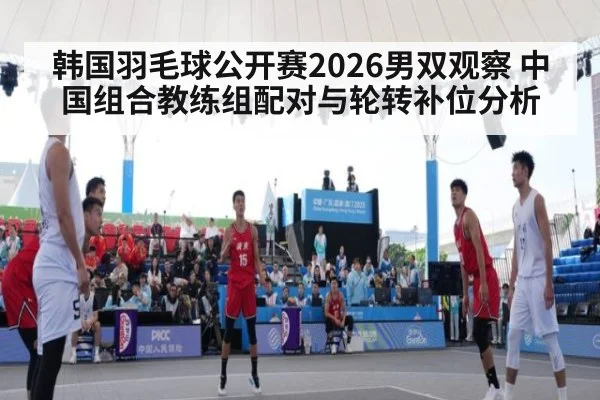 韩国羽毛球公开赛2026男双观察 中国组合教练组配对与轮转补位分析