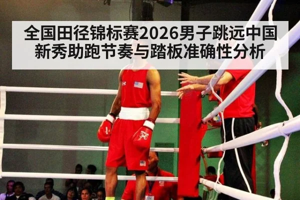 全国田径锦标赛2026男子跳远中国新秀助跑节奏与踏板准确性分析