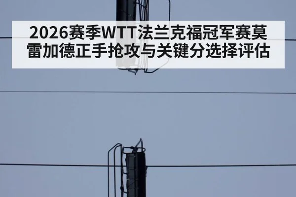 2026赛季WTT法兰克福冠军赛莫雷加德正手抢攻与关键分选择评估